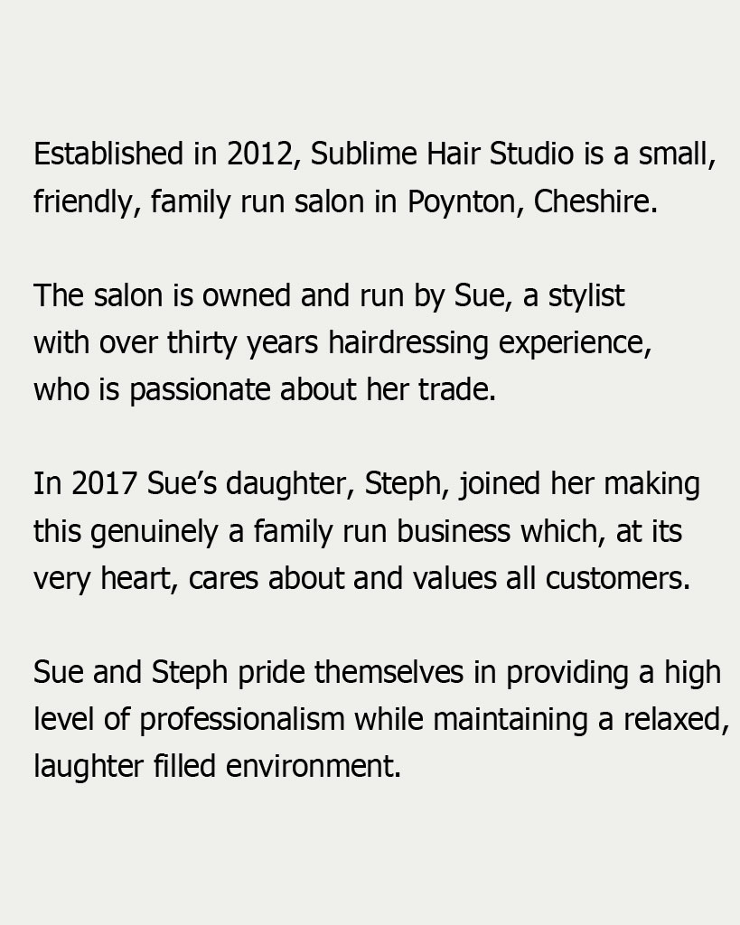 Established in 2012, Sublime Hair Studio is a small, friendly, family run salon in Poynton, Cheshire. The salon is owned and run by Sue, a stylist with over thirty years hairdressing experience, who is passionate about her trade. In 2017 Sue’s daughter, Steph, joined her making this genuinely a family run business which, at its very heart, cares about and values all customers.
Sue and Steph pride themselves in providing a high level of professionalism while maintaining a relaxed, laughter filled environment. 
 